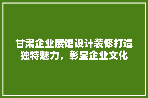 甘肃企业展馆设计装修打造独特魅力，彰显企业文化