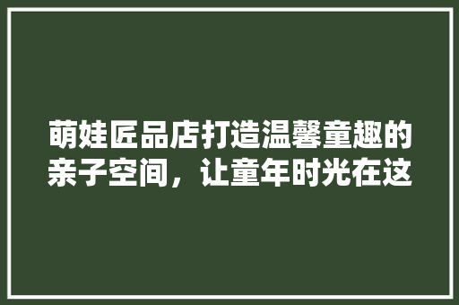 萌娃匠品店打造温馨童趣的亲子空间，让童年时光在这里绽放
