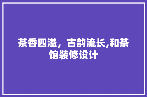茶香四溢，古韵流长,和茶馆装修设计
