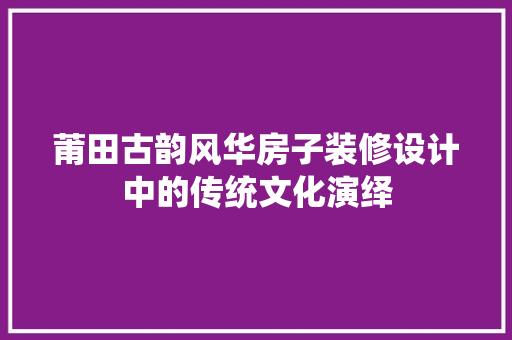 莆田古韵风华房子装修设计中的传统文化演绎