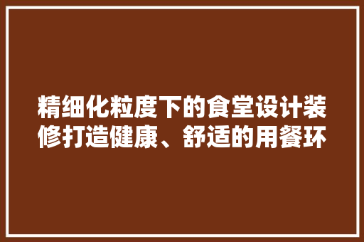 精细化粒度下的食堂设计装修打造健康、舒适的用餐环境