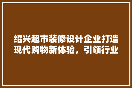绍兴超市装修设计企业打造现代购物新体验，引领行业潮流