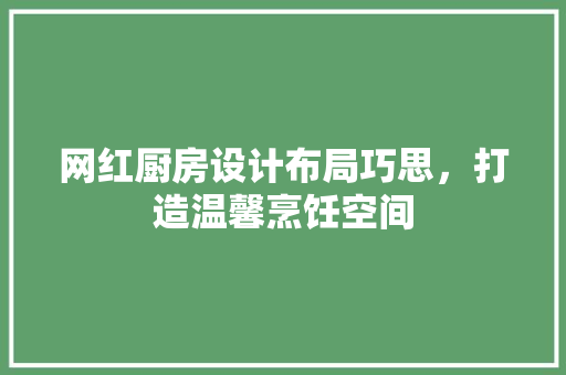 网红厨房设计布局巧思，打造温馨烹饪空间
