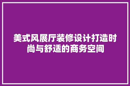 美式风展厅装修设计打造时尚与舒适的商务空间