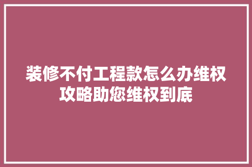 装修不付工程款怎么办维权攻略助您维权到底