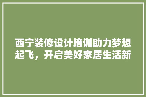 西宁装修设计培训助力梦想起飞，开启美好家居生活新篇章  第1张