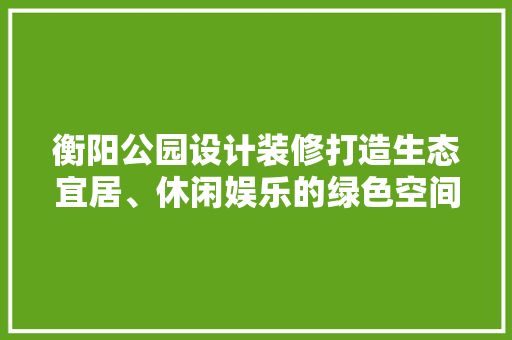 衡阳公园设计装修打造生态宜居、休闲娱乐的绿色空间