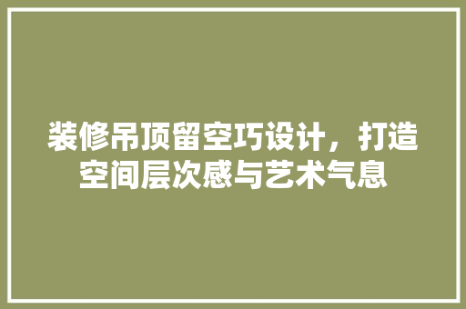 装修吊顶留空巧设计，打造空间层次感与艺术气息