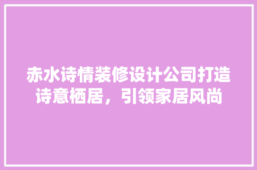 赤水诗情装修设计公司打造诗意栖居，引领家居风尚