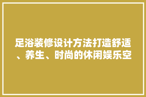 足浴装修设计方法打造舒适、养生、时尚的休闲娱乐空间