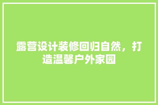 露营设计装修回归自然，打造温馨户外家园