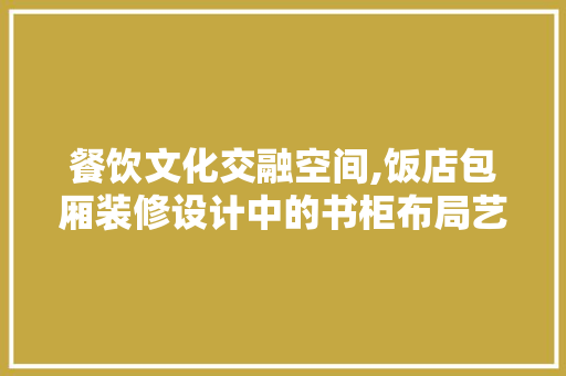 餐饮文化交融空间,饭店包厢装修设计中的书柜布局艺术