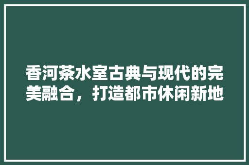 香河茶水室古典与现代的完美融合，打造都市休闲新地标