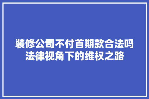装修公司不付首期款合法吗法律视角下的维权之路