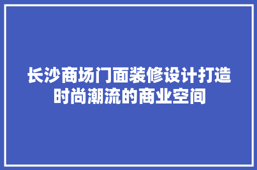 长沙商场门面装修设计打造时尚潮流的商业空间  第1张