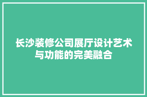 长沙装修公司展厅设计艺术与功能的完美融合