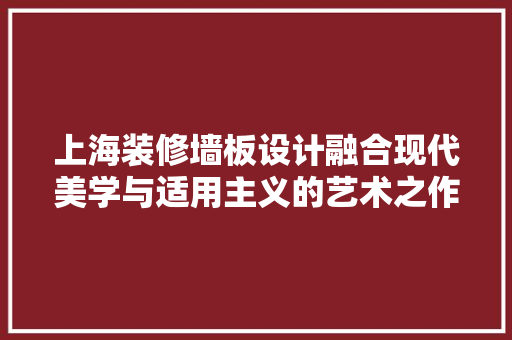 上海装修墙板设计融合现代美学与适用主义的艺术之作