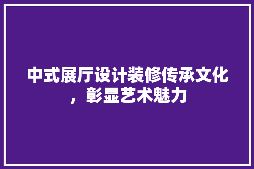 中式展厅设计装修传承文化，彰显艺术魅力