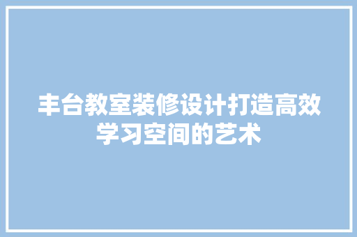 丰台教室装修设计打造高效学习空间的艺术