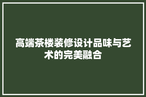 高端茶楼装修设计品味与艺术的完美融合