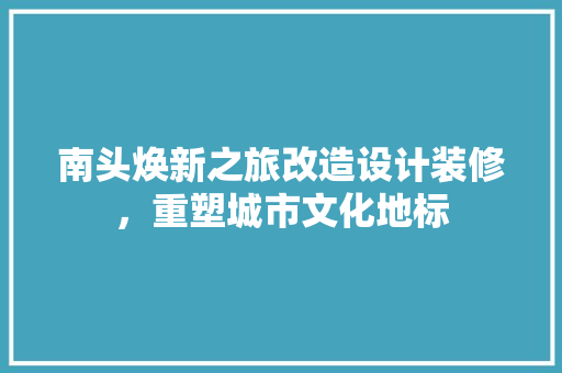 南头焕新之旅改造设计装修，重塑城市文化地标