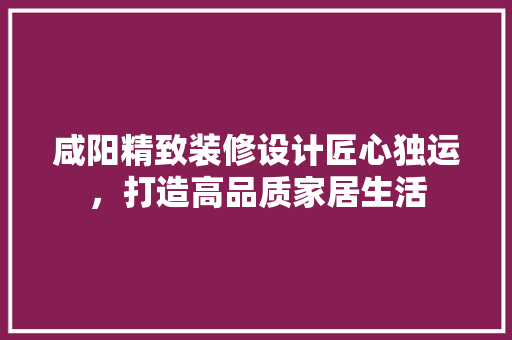 咸阳精致装修设计匠心独运，打造高品质家居生活