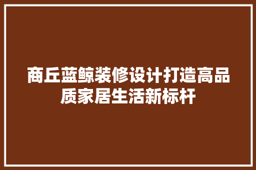 商丘蓝鲸装修设计打造高品质家居生活新标杆