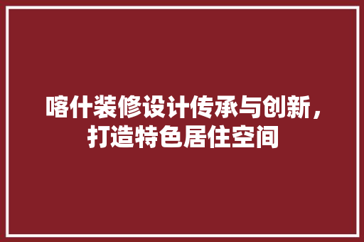 喀什装修设计传承与创新，打造特色居住空间  第1张