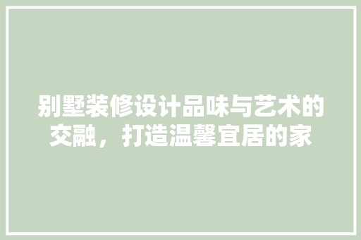 别墅装修设计品味与艺术的交融，打造温馨宜居的家