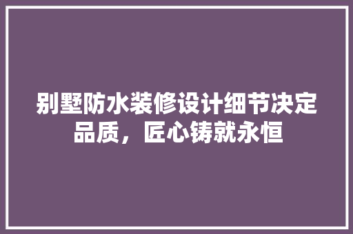 别墅防水装修设计细节决定品质，匠心铸就永恒