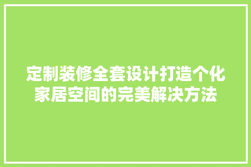 定制装修全套设计打造个化家居空间的完美解决方法