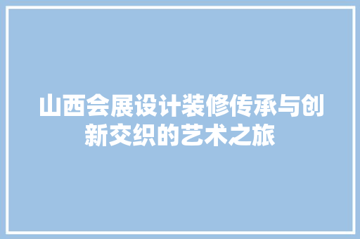 山西会展设计装修传承与创新交织的艺术之旅