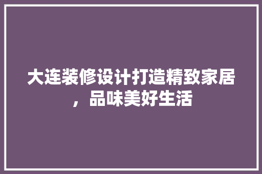 大连装修设计打造精致家居，品味美好生活