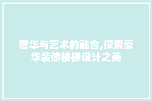 奢华与艺术的融合,探索豪华装修楼梯设计之美