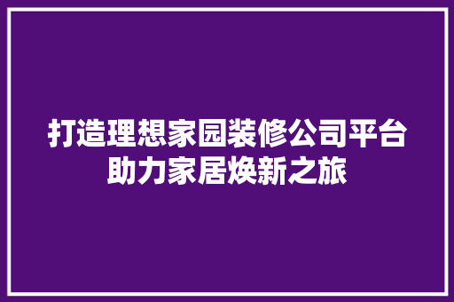 打造理想家园装修公司平台助力家居焕新之旅