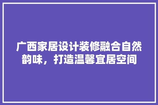 广西家居设计装修融合自然韵味，打造温馨宜居空间