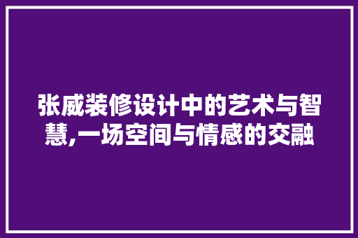 张威装修设计中的艺术与智慧,一场空间与情感的交融之旅
