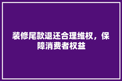 装修尾款退还合理维权，保障消费者权益