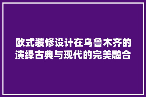 欧式装修设计在乌鲁木齐的演绎古典与现代的完美融合