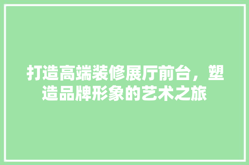 打造高端装修展厅前台，塑造品牌形象的艺术之旅