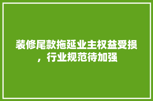 装修尾款拖延业主权益受损，行业规范待加强