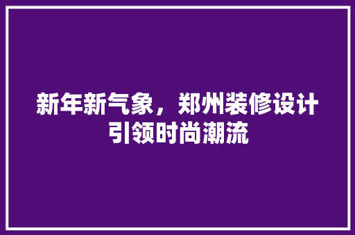 新年新气象，郑州装修设计引领时尚潮流