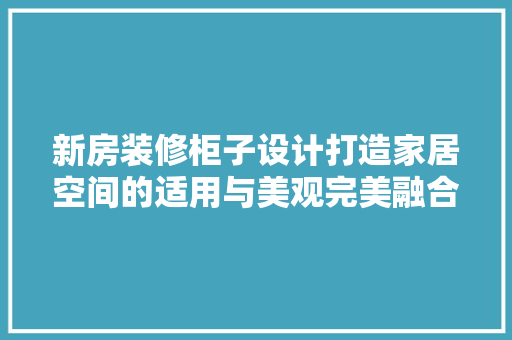 新房装修柜子设计打造家居空间的适用与美观完美融合
