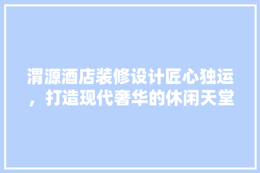渭源酒店装修设计匠心独运，打造现代奢华的休闲天堂