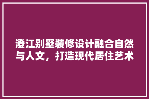 澄江别墅装修设计融合自然与人文，打造现代居住艺术