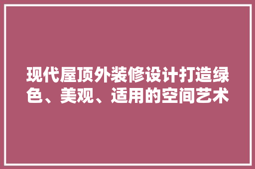 现代屋顶外装修设计打造绿色、美观、适用的空间艺术
