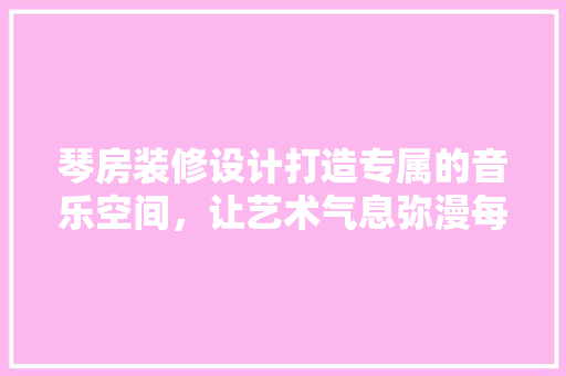琴房装修设计打造专属的音乐空间，让艺术气息弥漫每个角落