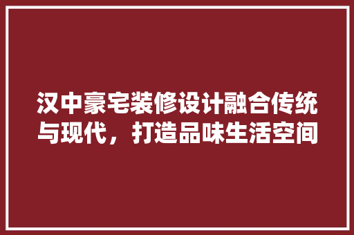 汉中豪宅装修设计融合传统与现代，打造品味生活空间