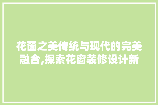 花窗之美传统与现代的完美融合,探索花窗装修设计新趋势