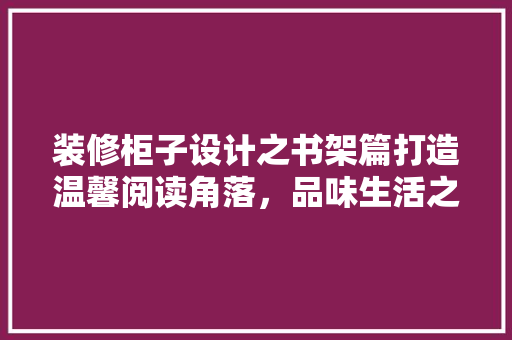 装修柜子设计之书架篇打造温馨阅读角落，品味生活之美